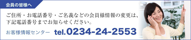 ご住所・お電話番号・ご名義などの会員様情報の変更は、下記電話番号までお知らせください。お客様情報センター　TEL.0234-24-2553